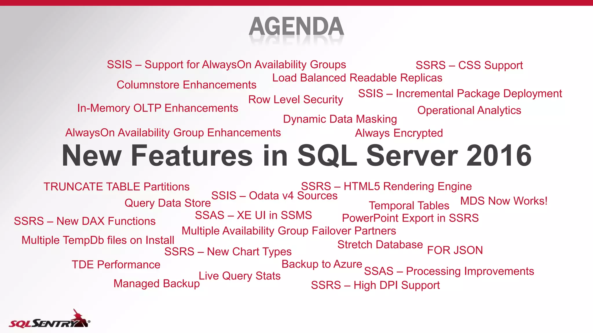 AGENDA
New Features in SQL Server 2016
Columnstore Enhancements
In-Memory OLTP Enhancements
AlwaysOn Availability Group Enhancements
Load Balanced Readable Replicas
Row Level Security
Dynamic Data Masking
Operational Analytics
Always Encrypted
TDE Performance
Temporal TablesQuery Data Store
Live Query Stats
Backup to Azure
Managed Backup
Multiple TempDb files on Install
FOR JSON
Stretch Database
PowerPoint Export in SSRS
TRUNCATE TABLE Partitions
Multiple Availability Group Failover Partners
SSRS – HTML5 Rendering Engine
SSRS – New Chart Types
SSRS – High DPI Support
SSIS – Support for AlwaysOn Availability Groups
SSIS – Incremental Package Deployment
SSIS – Odata v4 Sources
SSRS – CSS Support
SSAS – XE UI in SSMS
SSRS – New DAX Functions
SSAS – Processing Improvements
MDS Now Works!
 
