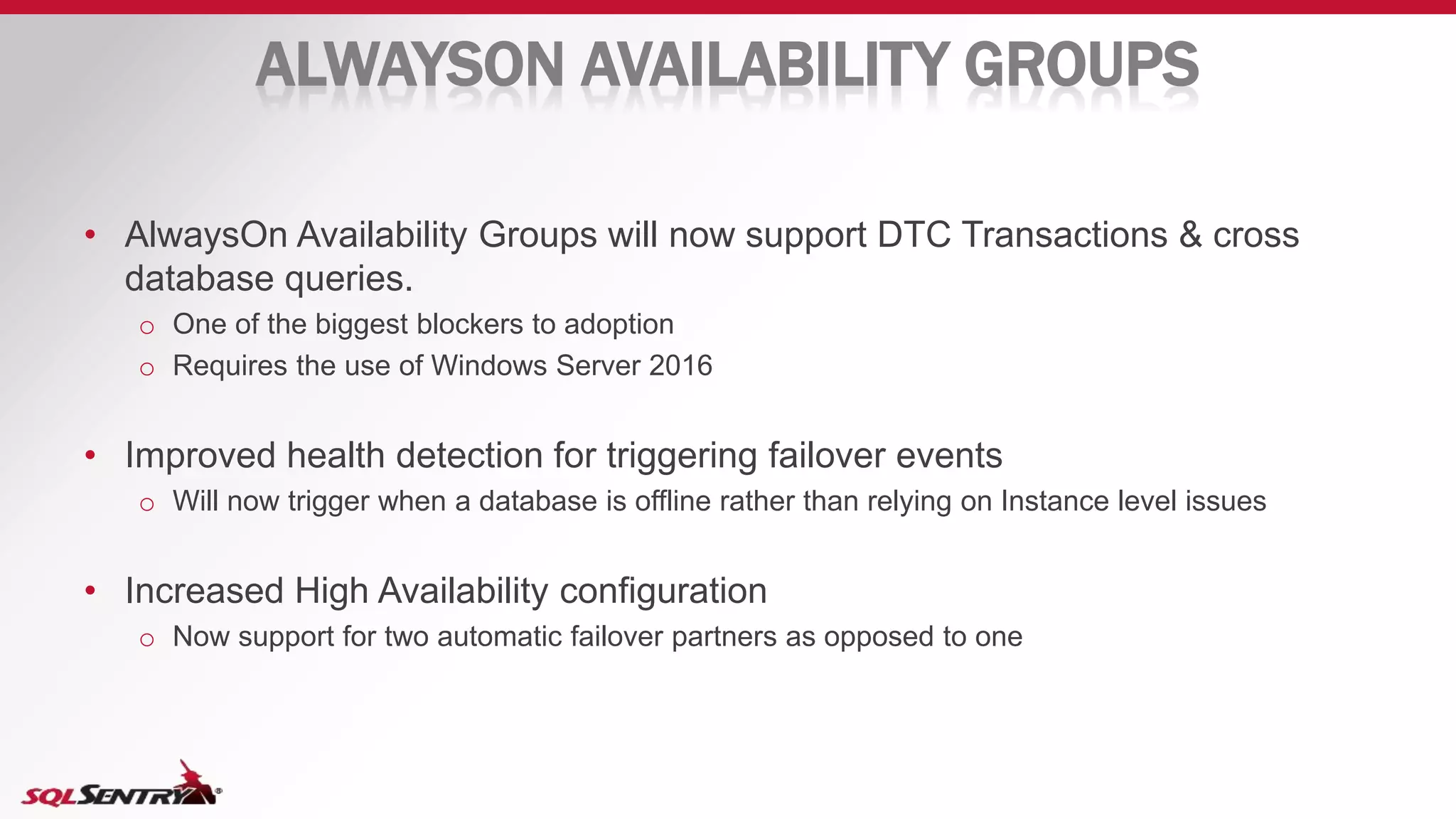 ALWAYSON AVAILABILITY GROUPS
• AlwaysOn Availability Groups will now support DTC Transactions & cross
database queries.
o One of the biggest blockers to adoption
o Requires the use of Windows Server 2016
• Improved health detection for triggering failover events
o Will now trigger when a database is offline rather than relying on Instance level issues
• Increased High Availability configuration
o Now support for two automatic failover partners as opposed to one
 