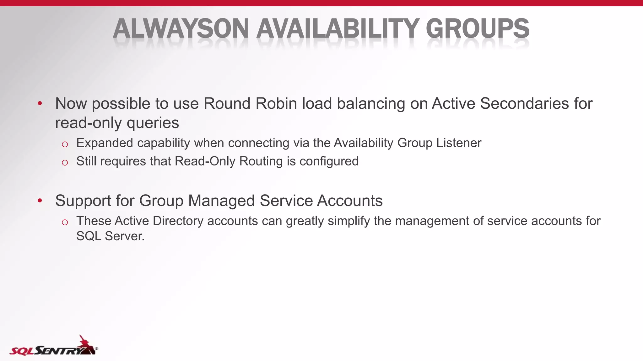 ALWAYSON AVAILABILITY GROUPS
• Now possible to use Round Robin load balancing on Active Secondaries for
read-only queries
o Expanded capability when connecting via the Availability Group Listener
o Still requires that Read-Only Routing is configured
• Support for Group Managed Service Accounts
o These Active Directory accounts can greatly simplify the management of service accounts for
SQL Server.
 