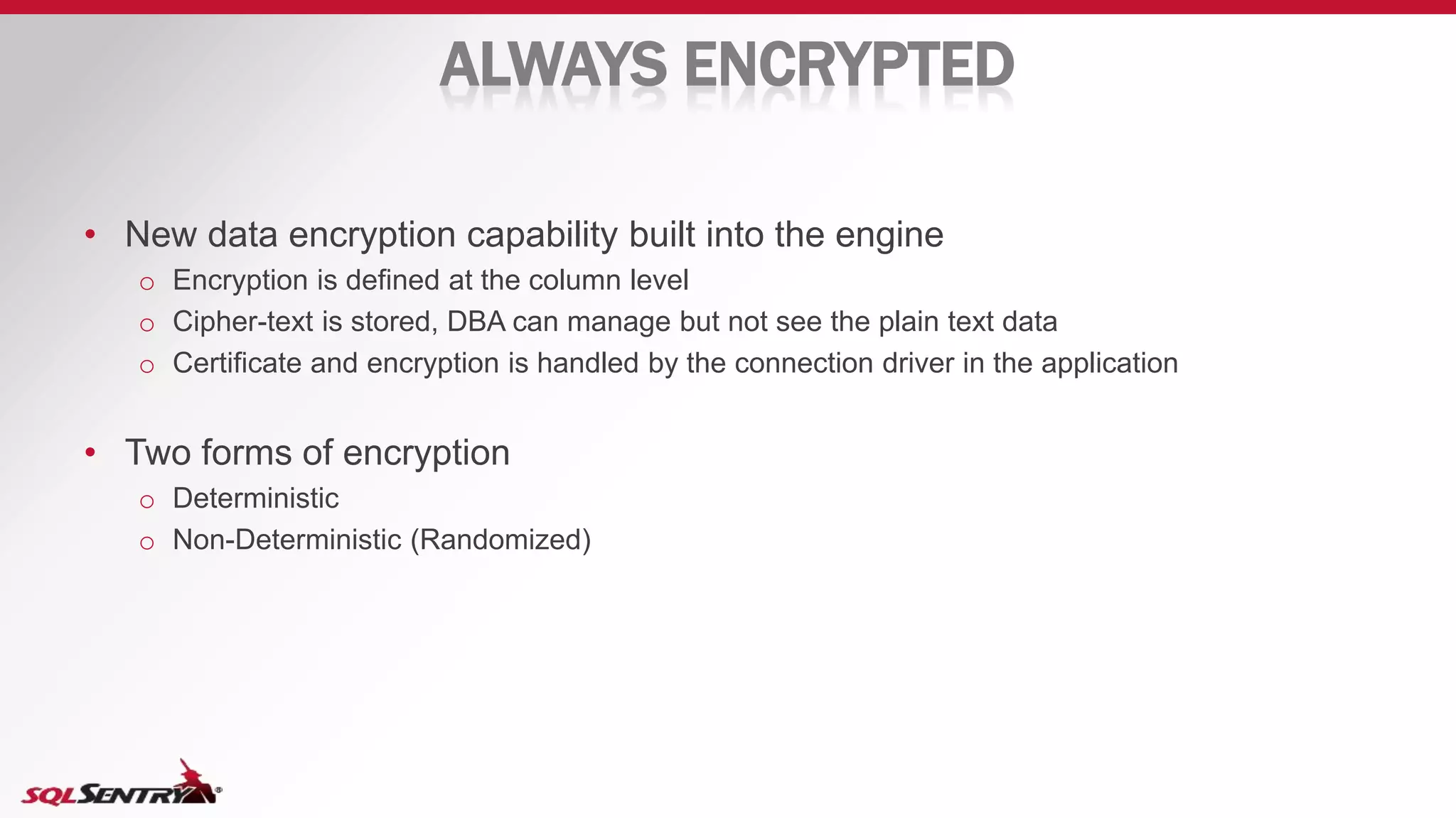 ALWAYS ENCRYPTED
• New data encryption capability built into the engine
o Encryption is defined at the column level
o Cipher-text is stored, DBA can manage but not see the plain text data
o Certificate and encryption is handled by the connection driver in the application
• Two forms of encryption
o Deterministic
o Non-Deterministic (Randomized)
 