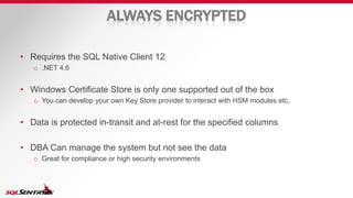 ALWAYS ENCRYPTED
• Requires the SQL Native Client 12
o .NET 4.6
• Windows Certificate Store is only one supported out of the box
o You can develop your own Key Store provider to interact with HSM modules etc.
• Data is protected in-transit and at-rest for the specified columns
• DBA Can manage the system but not see the data
o Great for compliance or high security environments
 