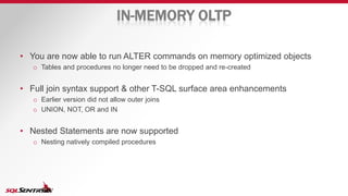 IN-MEMORY OLTP
• You are now able to run ALTER commands on memory optimized objects
o Tables and procedures no longer need to be dropped and re-created
• Full join syntax support & other T-SQL surface area enhancements
o Earlier version did not allow outer joins
o UNION, NOT, OR and IN
• Nested Statements are now supported
o Nesting natively compiled procedures
 