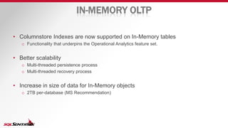 IN-MEMORY OLTP
• Columnstore Indexes are now supported on In-Memory tables
o Functionality that underpins the Operational Analytics feature set.
• Better scalability
o Multi-threaded persistence process
o Multi-threaded recovery process
• Increase in size of data for In-Memory objects
o 2TB per-database (MS Recommendation)
 