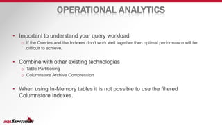 OPERATIONAL ANALYTICS
• Important to understand your query workload
o If the Queries and the Indexes don’t work well together then optimal performance will be
difficult to achieve.
• Combine with other existing technologies
o Table Partitioning
o Columnstore Archive Compression
• When using In-Memory tables it is not possible to use the filtered
Columnstore Indexes.
 
