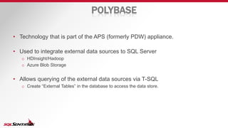 POLYBASE
• Technology that is part of the APS (formerly PDW) appliance.
• Used to integrate external data sources to SQL Server
o HDInsight/Hadoop
o Azure Blob Storage
• Allows querying of the external data sources via T-SQL
o Create “External Tables” in the database to access the data store.
 
