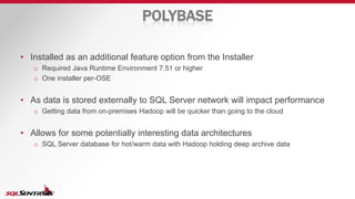 POLYBASE
• Installed as an additional feature option from the Installer
o Required Java Runtime Environment 7.51 or higher
o One installer per-OSE
• As data is stored externally to SQL Server network will impact performance
o Getting data from on-premises Hadoop will be quicker than going to the cloud
• Allows for some potentially interesting data architectures
o SQL Server database for hot/warm data with Hadoop holding deep archive data
 