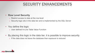 SECURITY ENHANCEMENTS
• Row Level Security
o Restrict access to data at the row level
o Security logic sits in the data tier and is implemented by the SQL Server
• You define the logic
o User defined In-Line Table Value Function
• By placing this logic in the data tier, it is possible to improve security
o If the data does not leave the database then exposure is reduced
 