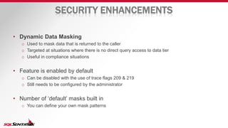 SECURITY ENHANCEMENTS
• Dynamic Data Masking
o Used to mask data that is returned to the caller
o Targeted at situations where there is no direct query access to data tier
o Useful in compliance situations
• Feature is enabled by default
o Can be disabled with the use of trace flags 209 & 219
o Still needs to be configured by the administrator
• Number of ‘default’ masks built in
o You can define your own mask patterns
 