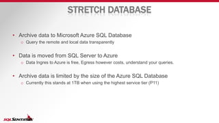 STRETCH DATABASE
• Archive data to Microsoft Azure SQL Database
o Query the remote and local data transparently
• Data is moved from SQL Server to Azure
o Data Ingres to Azure is free, Egress however costs, understand your queries.
• Archive data is limited by the size of the Azure SQL Database
o Currently this stands at 1TB when using the highest service tier (P11)
 