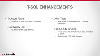 T-SQL ENHANCEMENTS
• Alter Table
o Now allows for multiple ALTER COLUMN
operations
• FOR JSON function
o There is now the ability to return data formatted
as JSON
o Similar to the FOR XML operator
• Truncate Table
o Enhanced to allow truncation of partitions
• New Query Hint
o NO_PERFORMANCE_SPOOL
 