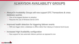 ALWAYSON AVAILABILITY GROUPS
• AlwaysOn Availability Groups will now support DTC Transactions & cross
database queries.
o One of the biggest blockers to adoption
o Requires the use of Windows Server 2016
• Improved health detection for triggering failover events
o Will now trigger when a database is offline rather than relying on Instance level issues
• Increased High Availability configuration
o Now support for two automatic failover partners as opposed to one
 
