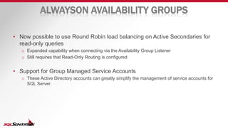 ALWAYSON AVAILABILITY GROUPS
• Now possible to use Round Robin load balancing on Active Secondaries for
read-only queries
o Expanded capability when connecting via the Availability Group Listener
o Still requires that Read-Only Routing is configured
• Support for Group Managed Service Accounts
o These Active Directory accounts can greatly simplify the management of service accounts for
SQL Server.
 