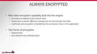 ALWAYS ENCRYPTED
• New data encryption capability built into the engine
o Encryption is defined at the column level
o Cipher-text is stored, DBA can manage but not see the plain text data
o Certificate and encryption is handled by the connection driver in the application
• Two forms of encryption
o Deterministic
o Non-Deterministic (Randomized)
 