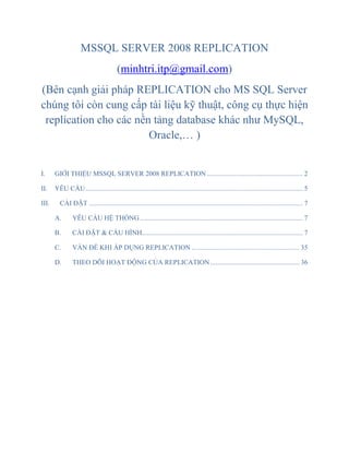 MSSQL SERVER 2008 REPLICATION
(minhtri.itp@gmail.com)
(Bên cạnh giải pháp REPLICATION cho MS SQL Server
chúng tôi còn cung cấp tài liệu kỹ thuật, công cụ thực hiện
replication cho các nền tảng database khác như MySQL,
Oracle,… )
I. GIỚI THIỆU MSSQL SERVER 2008 REPLICATION ........................................................ 2
II. YÊU CẦU............................................................................................................................... 5
III. CÀI ĐẶT ............................................................................................................................. 7
A. YÊU CẦU HỆ THỐNG ............................................................................................... 7
B. CÀI ĐẶT & CẤU HÌNH.............................................................................................. 7
C. VẤN ĐỀ KHI ÁP DỤNG REPLICATION ............................................................... 35
D. THEO DÕI HOẠT ĐỘNG CỦA REPLICATION .................................................... 36
 