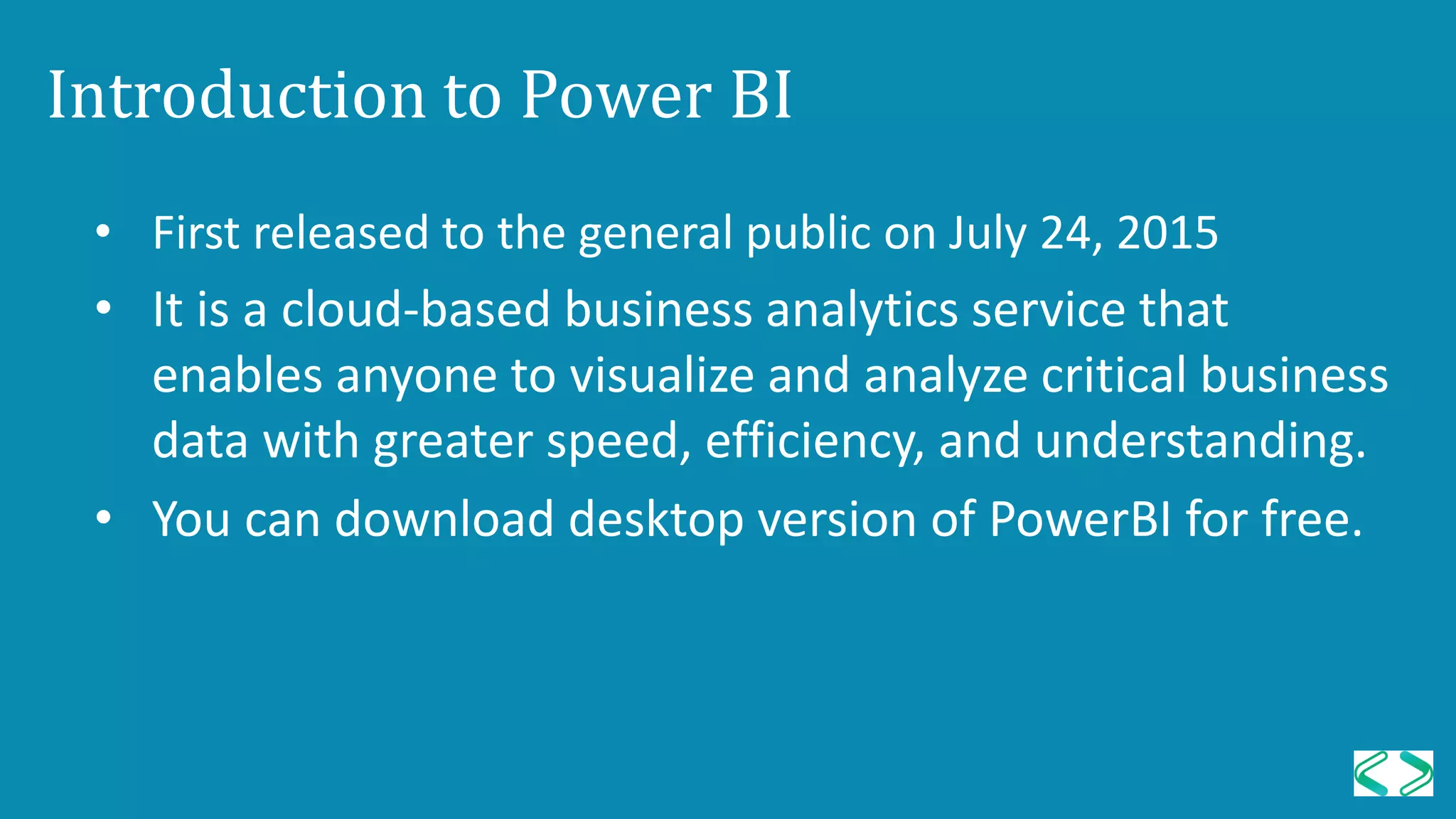Introduction to Power BI
• First released to the general public on July 24, 2015
• It is a cloud-based business analytics service that
enables anyone to visualize and analyze critical business
data with greater speed, efficiency, and understanding.
• You can download desktop version of PowerBI for free.
 