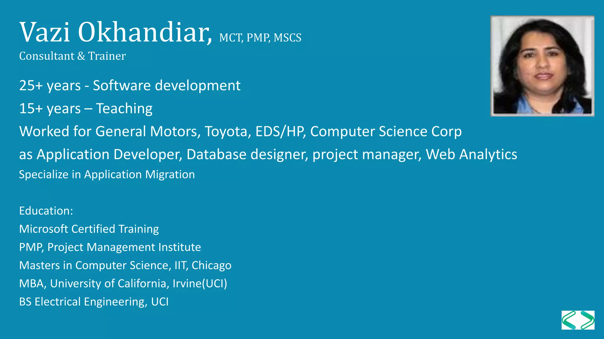 Vazi Okhandiar, MCT, PMP, MSCS
Consultant & Trainer
25+ years - Software development
15+ years – Teaching
Worked for General Motors, Toyota, EDS/HP, Computer Science Corp
as Application Developer, Database designer, project manager, Web Analytics
Specialize in Application Migration
Education:
Microsoft Certified Training
PMP, Project Management Institute
Masters in Computer Science, IIT, Chicago
MBA, University of California, Irvine(UCI)
BS Electrical Engineering, UCI
 