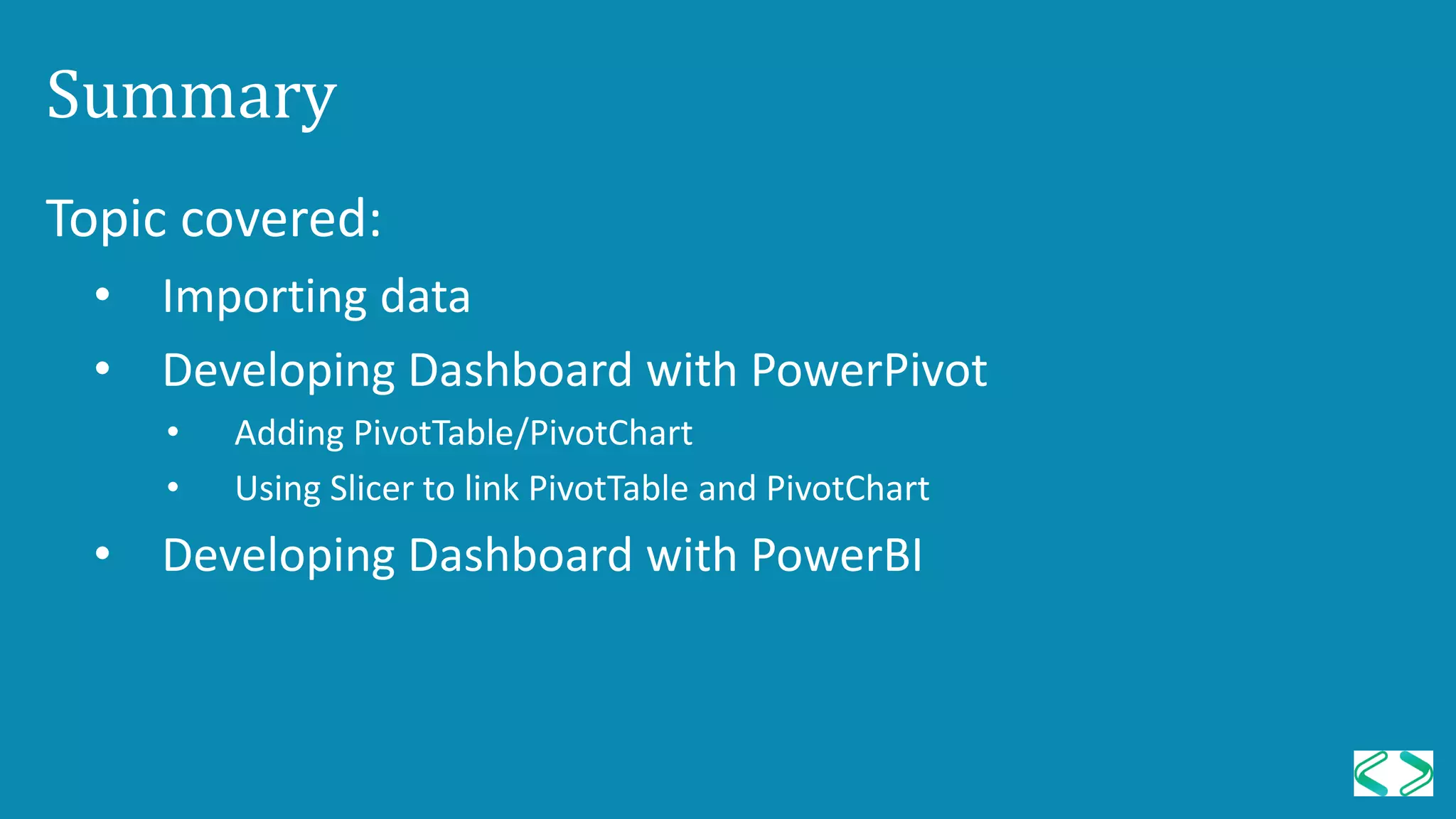 Summary
Topic covered:
• Importing data
• Developing Dashboard with PowerPivot
• Adding PivotTable/PivotChart
• Using Slicer to link PivotTable and PivotChart
• Developing Dashboard with PowerBI
 