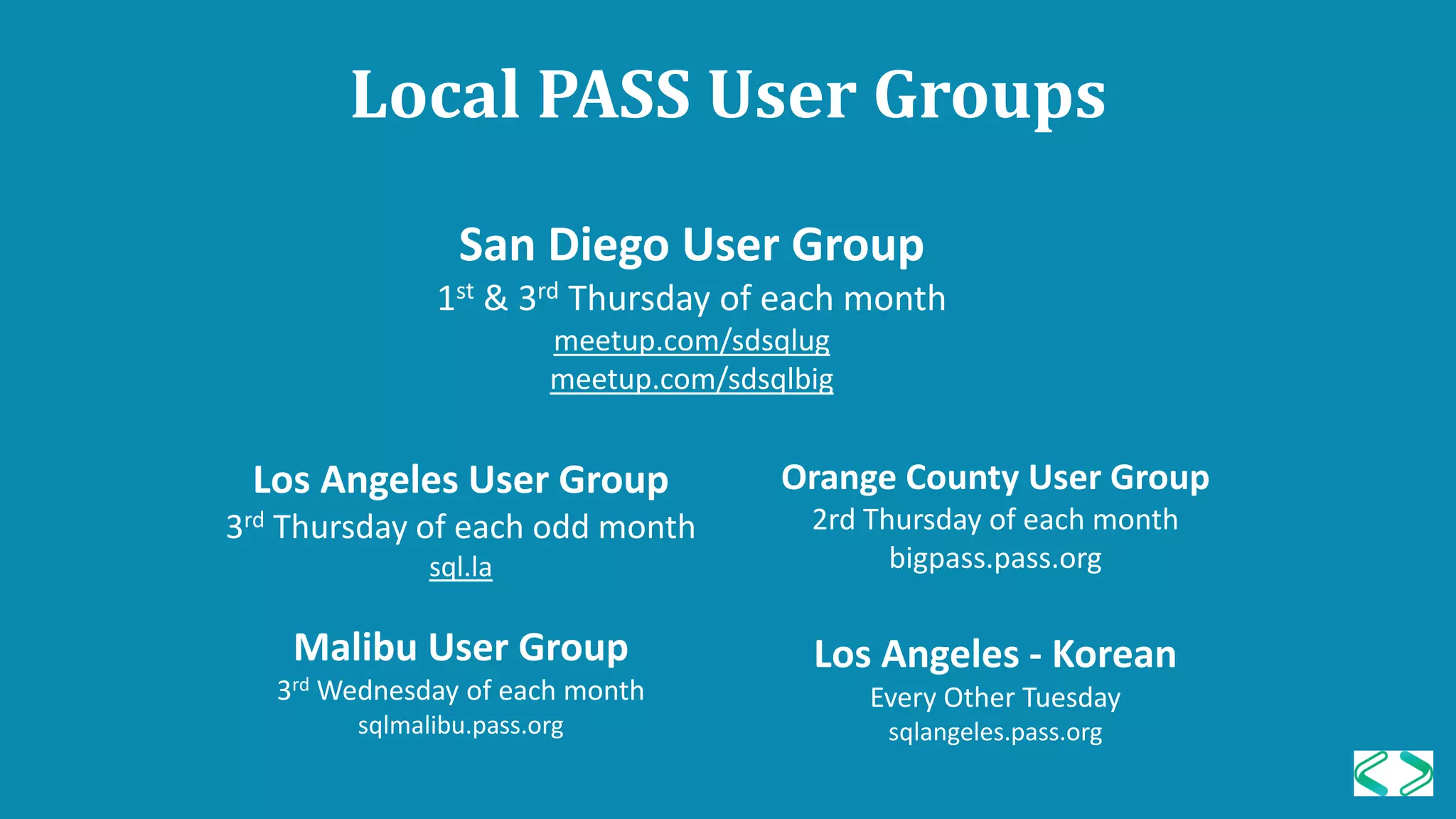 Local PASS User Groups
Los Angeles User Group
3rd Thursday of each odd month
sql.la
Malibu User Group
3rd Wednesday of each month
sqlmalibu.pass.org
Orange County User Group
2rd Thursday of each month
bigpass.pass.org
Los Angeles - Korean
Every Other Tuesday
sqlangeles.pass.org
San Diego User Group
1st & 3rd Thursday of each month
meetup.com/sdsqlug
meetup.com/sdsqlbig
 