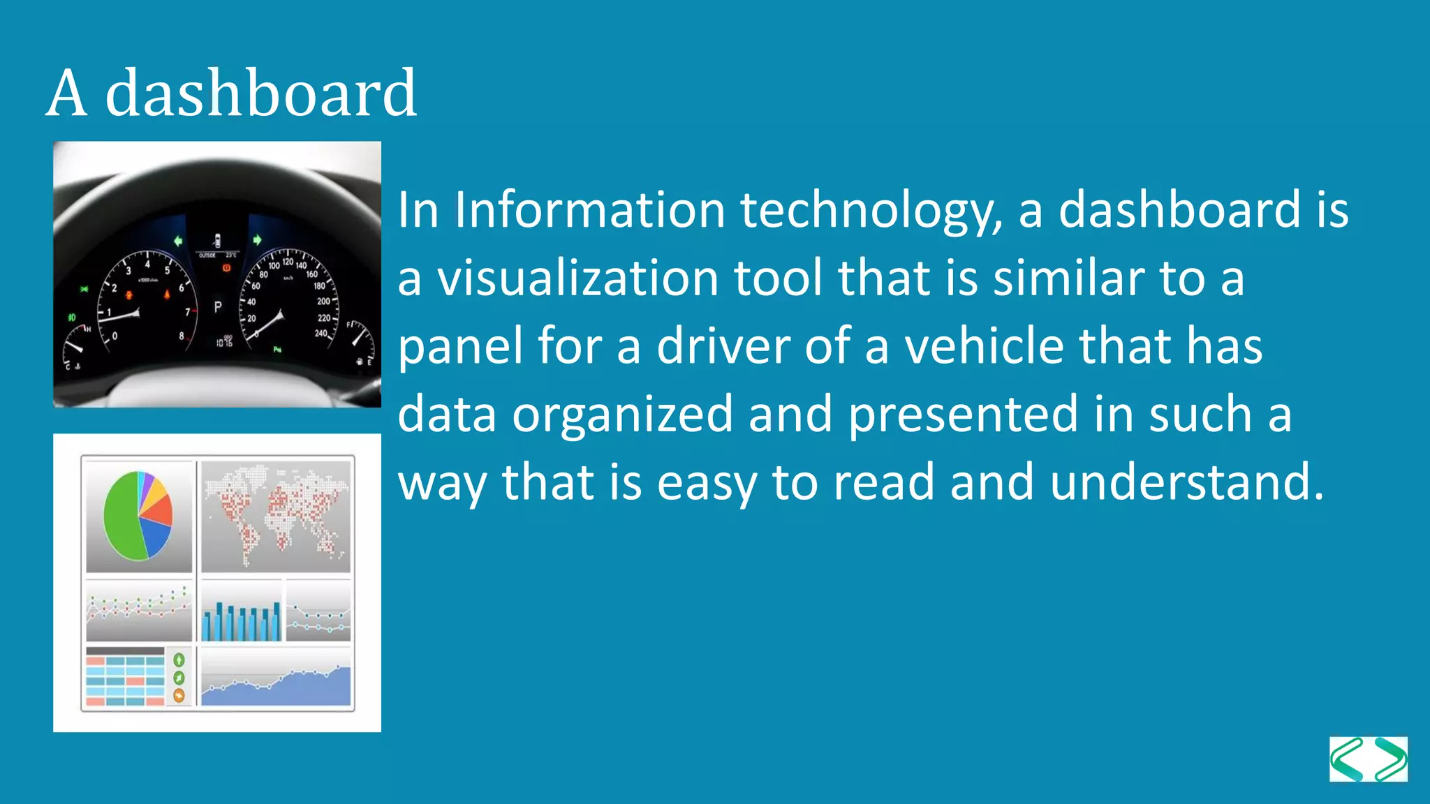 A dashboard
In Information technology, a dashboard is
a visualization tool that is similar to a
panel for a driver of a vehicle that has
data organized and presented in such a
way that is easy to read and understand.
 