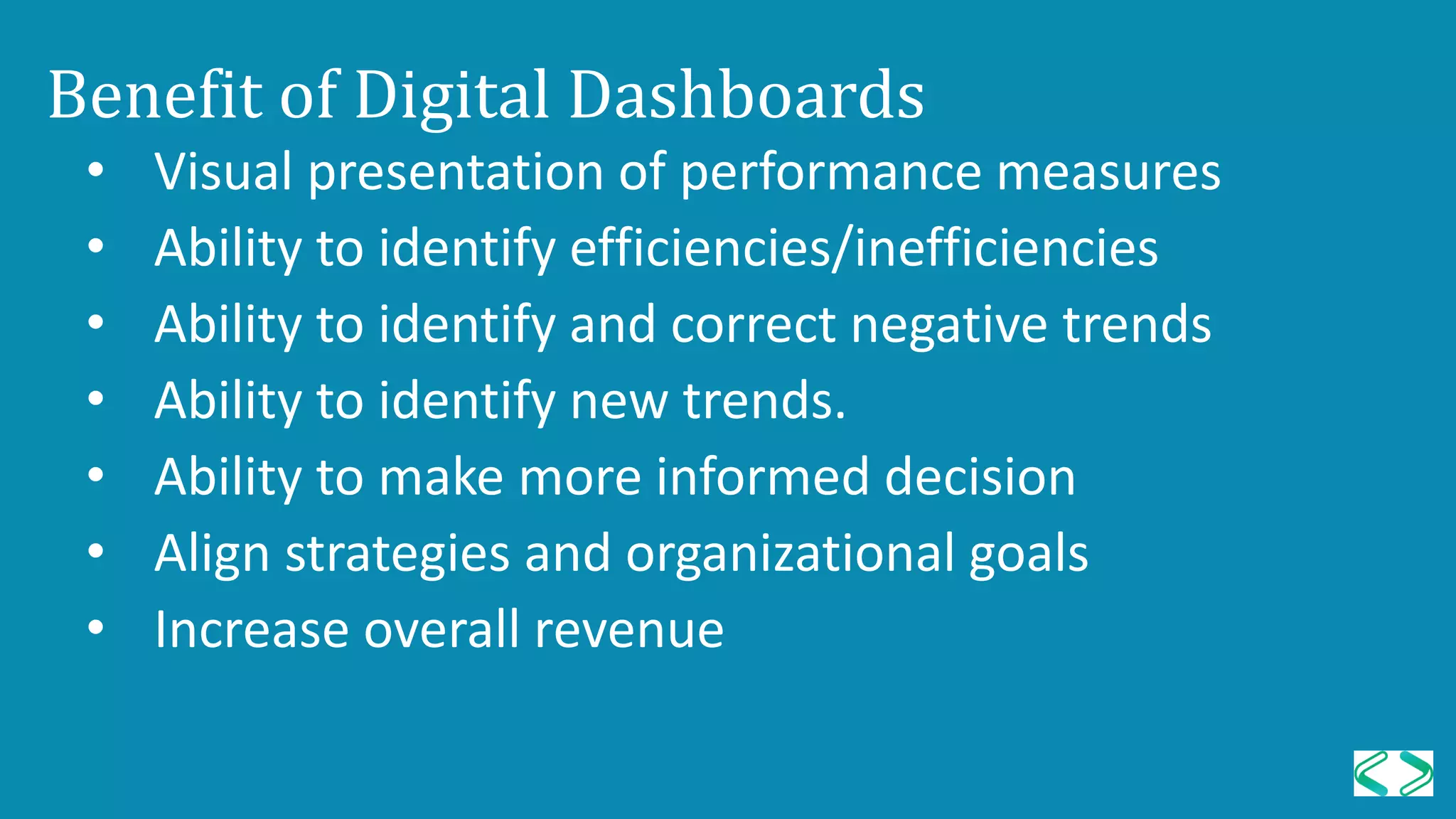 Benefit of Digital Dashboards
• Visual presentation of performance measures
• Ability to identify efficiencies/inefficiencies
• Ability to identify and correct negative trends
• Ability to identify new trends.
• Ability to make more informed decision
• Align strategies and organizational goals
• Increase overall revenue
 