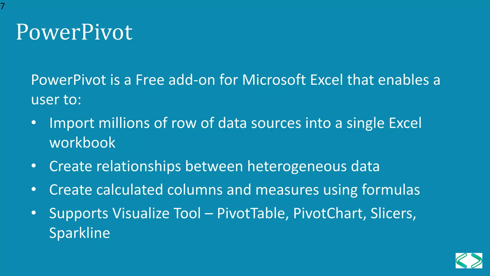 PowerPivot is a Free add-on for Microsoft Excel that enables a
user to:
• Import millions of row of data sources into a single Excel
workbook
• Create relationships between heterogeneous data
• Create calculated columns and measures using formulas
• Supports Visualize Tool – PivotTable, PivotChart, Slicers,
Sparkline
PowerPivot
7
 