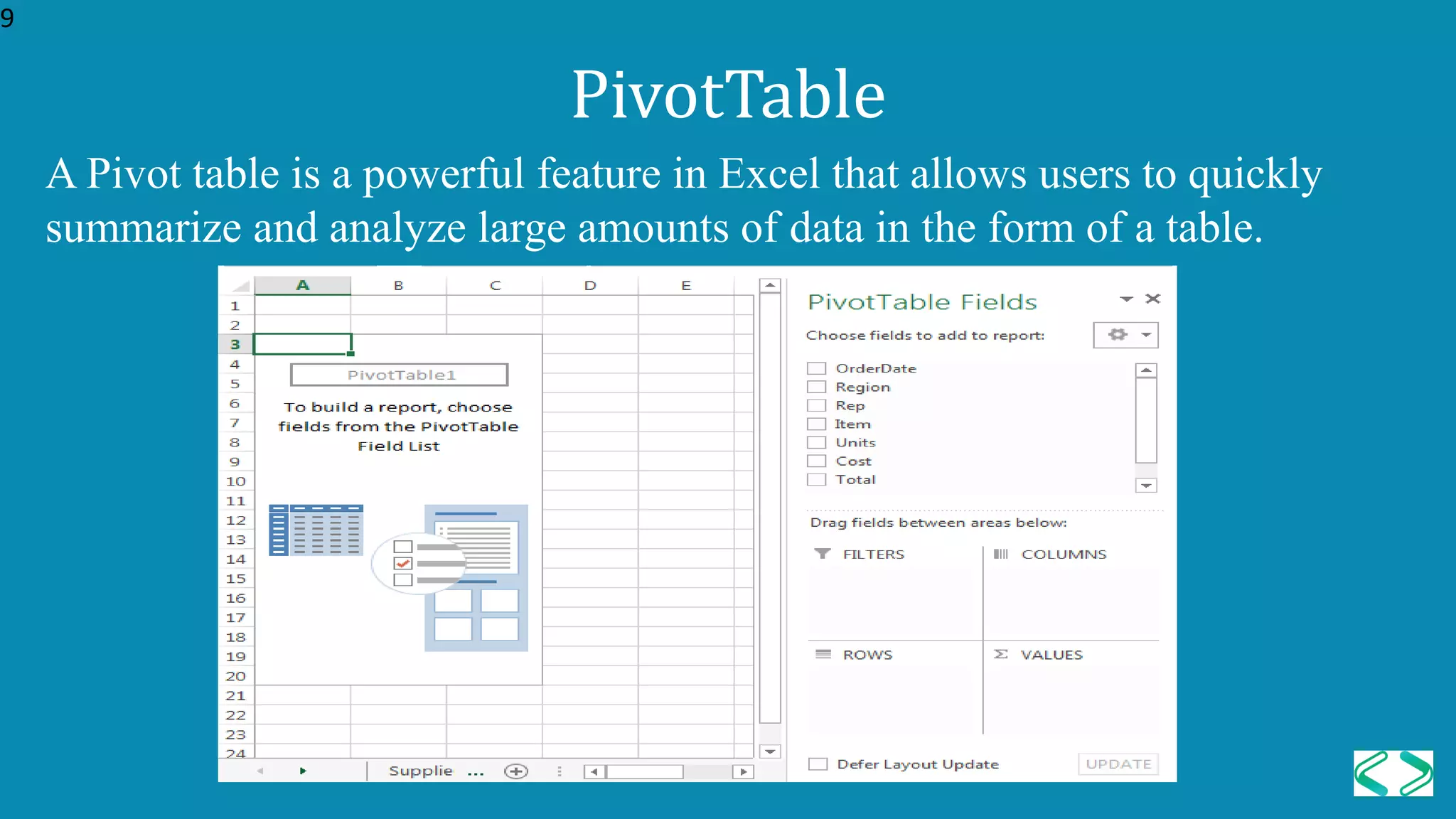 A Pivot table is a powerful feature in Excel that allows users to quickly
summarize and analyze large amounts of data in the form of a table.
PivotTable
9
 