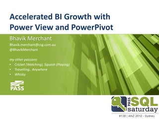 Accelerated BI Growth with
Power View and PowerPivot
Bhavik Merchant
Bhavik.merchant@csg.com.au
@BhavikMerchant

my other passions
• Cricket (Watching), Squash (Playing)
• Travelling.. Anywhere
• Whisky
 
