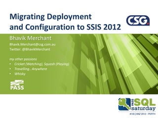 Migrating Deployment
and Configuration to SSIS 2012
Bhavik Merchant
Bhavik.Merchant@csg.com.au
Twitter: @BhavikMerchant

my other passions
• Cricket (Watching), Squash (Playing)
• Travelling.. Anywhere
• Whisky
 