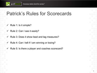 Patrick’s Rules for Scorecards
8
 Rule 1: Is it simple?
 Rule 2: Can I see it easily?
 Rule 3: Does it show lead and lag measures?
 Rule 4: Can I tell if I am winning or losing?
 Rule 5: Is there a player and coaches scorecard?
 