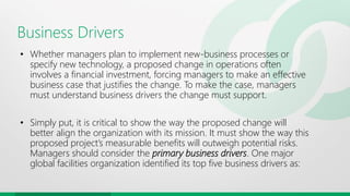 Business Drivers
• Whether managers plan to implement new-business processes or
specify new technology, a proposed change in operations often
involves a financial investment, forcing managers to make an effective
business case that justifies the change. To make the case, managers
must understand business drivers the change must support.
• Simply put, it is critical to show the way the proposed change will
better align the organization with its mission. It must show the way this
proposed project’s measurable benefits will outweigh potential risks.
Managers should consider the primary business drivers. One major
global facilities organization identified its top five business drivers as:
 