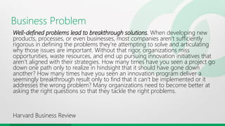 Business Problem
Well-defined problems lead to breakthrough solutions. When developing new
products, processes, or even businesses, most companies aren’t sufficiently
rigorous in defining the problems they’re attempting to solve and articulating
why those issues are important. Without that rigor, organizations miss
opportunities, waste resources, and end up pursuing innovation initiatives that
aren’t aligned with their strategies. How many times have you seen a project go
down one path only to realize in hindsight that it should have gone down
another? How many times have you seen an innovation program deliver a
seemingly breakthrough result only to find that it can’t be implemented or it
addresses the wrong problem? Many organizations need to become better at
asking the right questions so that they tackle the right problems.
Harvard Business Review
 