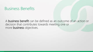 Business Benefits
A business benefit can be defined as an outcome of an action or
decision that contributes towards meeting one or
more business objectives.
 