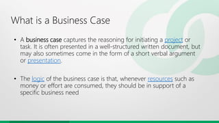 What is a Business Case
• A business case captures the reasoning for initiating a project or
task. It is often presented in a well-structured written document, but
may also sometimes come in the form of a short verbal argument
or presentation.
• The logic of the business case is that, whenever resources such as
money or effort are consumed, they should be in support of a
specific business need
 