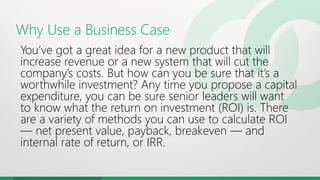 Why Use a Business Case
You’ve got a great idea for a new product that will
increase revenue or a new system that will cut the
company’s costs. But how can you be sure that it’s a
worthwhile investment? Any time you propose a capital
expenditure, you can be sure senior leaders will want
to know what the return on investment (ROI) is. There
are a variety of methods you can use to calculate ROI
— net present value, payback, breakeven — and
internal rate of return, or IRR.
 