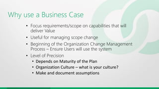 Why use a Business Case
• Focus requirements/scope on capabilities that will
deliver Value
• Useful for managing scope change
• Beginning of the Organization Change Management
Process – Ensure Users will use the system
• Level of Precision
• Depends on Maturity of the Plan
• Organization Culture – what is your culture?
• Make and document assumptions
 