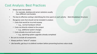Cost Analysis: Best Practices
• Group costs into buckets
• For example, desktop and server solutions usually
have different cost buckets
• The key to effective costing is identifying the time spent on each activity - Work Breakdown Structure
• Recognize costs that should not be included in analysis
• Costs that would be incurred anyway
• e.g.., normal hardware refresh
• Costs not directly related to the project
• e.g., additional system changes
• Costs already incurred (sunk costs)
• e.g., operating system upgrades already completed
• Be sure to include all components
• Always perform “what-if” analysis
• Like benefits, get buy-in to defend numbers before presenting business value study
 