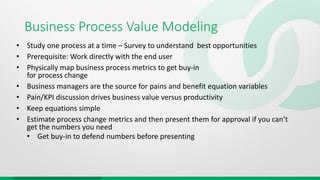 Business Process Value Modeling
• Study one process at a time – Survey to understand best opportunities
• Prerequisite: Work directly with the end user
• Physically map business process metrics to get buy-in
for process change
• Business managers are the source for pains and benefit equation variables
• Pain/KPI discussion drives business value versus productivity
• Keep equations simple
• Estimate process change metrics and then present them for approval if you can’t
get the numbers you need
• Get buy-in to defend numbers before presenting
 