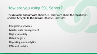 How are you using SQL Server?
The business doesn’t care about SQL. They care about the capabilities
and the benefits to the business that SQL provides.
• Integration services
• Master data management
• High availability
• Data integrity
• Reporting and analytics
• KPIs and metrics
 