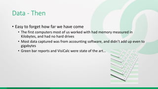 Data - Then
• Easy to forget how far we have come
• The first computers most of us worked with had memory measured in
Kilobytes, and had no hard drives
• Most data captured was from accounting software, and didn’t add up even to
gigabytes
• Green bar reports and VisiCalc were state of the art…
 