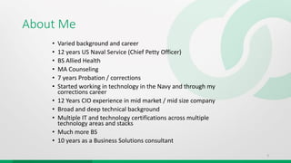 About Me
• Varied background and career
• 12 years US Naval Service (Chief Petty Officer)
• BS Allied Health
• MA Counseling
• 7 years Probation / corrections
• Started working in technology in the Navy and through my
corrections career
• 12 Years CIO experience in mid market / mid size company
• Broad and deep technical background
• Multiple IT and technology certifications across multiple
technology areas and stacks
• Much more BS
• 10 years as a Business Solutions consultant
3
 