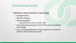Contributing factors
• Relentless advancements in technology
• Storage density
• Memory capacity
• Processing speed
• Improved 55% per year from 1986 - 2000
• Every decreasing costs per unit for CPU capacity, memory
and storage
• Ever increasing application of data capture for all kinds of
business and industrial proceses
 