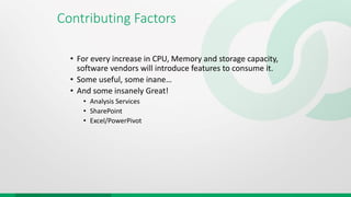 Contributing Factors
• For every increase in CPU, Memory and storage capacity,
software vendors will introduce features to consume it.
• Some useful, some inane…
• And some insanely Great!
• Analysis Services
• SharePoint
• Excel/PowerPivot
 