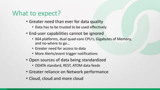 What to expect?
• Greater need than ever for data quality
• Data has to be trusted to be used effectively
• End-user capabilities cannot be ignored
• X64 platforms, dual quad-core CPU’s, Gigabytes of Memory,
and no-where to go…
• Greater need for access to data
• More Alerts/event trigger notifications
• Open sources of data being standardized
• ODATA standard, REST, ATOM data feeds
• Greater reliance on Network performance
• Cloud, cloud and more cloud
 