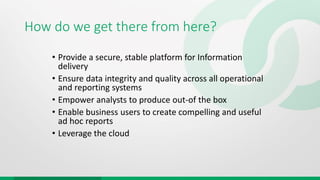 How do we get there from here?
• Provide a secure, stable platform for Information
delivery
• Ensure data integrity and quality across all operational
and reporting systems
• Empower analysts to produce out-of the box
• Enable business users to create compelling and useful
ad hoc reports
• Leverage the cloud
 