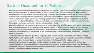 Gartner Quadrant for BI Platforms
• Microsoft's cloud-based delivery model and low per-user pricing offers a low TCO — one of the top three reasons
why customers selected it, in addition to ease of use for business users and the availability of skilled resources.
While Microsoft has long offered low per-user pricing, customers are advised to consider the TCO, which includes
hardware costs, development and support costs. Previously, Microsoft had a high cost of ownership in its on-
premises deployment model (despite low licensing costs), because of the complexity of implementing multiple
servers. The new Power BI addresses this issue with both a streamlined workflow for content authors and because
the hardware and server architecture is in the Microsoft Azure cloud.
• Microsoft ranks in the top quartile for achievement of business benefits, with high scores in its use for monetizing
data, improving customer service and increasing revenue, as well as delivering better insights to more users. As
customers move to business-user-led deployments, an emphasis on the achievement of business benefits at a
lower cost has driven much of the net new BI and analytics buying — in lieu of centrally provisioned, IT-authored
reporting platforms.
• Microsoft was ranked in the top quartile of Magic Quadrant vendors for user enablement (only Tableau ranked
slightly higher), with high scores for online tutorials, community support, conferences and documentation. The high
enablement scores also contributed to Microsoft's ranking in the top quartile for product success.
• Microsoft has continued to expand the number and variety of data sources it supports natively and has also
improved its partner network to build out connectors and content that includes prebuilt reports and dashboards.
For example, Microsoft now has prebuilt connectors (and content) to Facebook, Salesforce, Dynamics CRM, Google
Analytics, Zendesk and Marketo, to name a few.
 