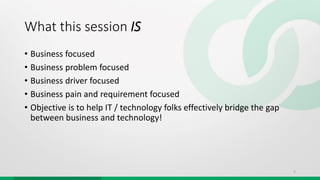What this session IS
• Business focused
• Business problem focused
• Business driver focused
• Business pain and requirement focused
• Objective is to help IT / technology folks effectively bridge the gap
between business and technology!
5
 