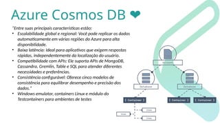 Azure Cosmos DB ❤️
“Entre suas principais características estão:
• Escalabilidade global e regional: Você pode replicar os dados
automaticamente em várias regiões do Azure para alta
disponibilidade.
• Baixa latência: Ideal para aplicativos que exigem respostas
rápidas, independentemente da localização do usuário.
• Compatibilidade com APIs: Ele suporta APIs de MongoDB,
Cassandra, Gremlin, Table e SQL para atender diferentes
necessidades e preferências.
• Consistência configurável: Oferece cinco modelos de
consistência para equilibrar desempenho e precisão dos
dados.”
• Windows emulator, containers Linux e módulo do
Testcontainers para ambientes de testes
 