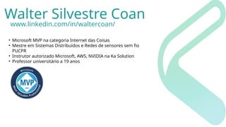 Walter Silvestre Coan
www.linkedin.com/in/waltercoan/
• Microsoft MVP na categoria Internet das Coisas
• Mestre em Sistemas Distribuídos e Redes de sensores sem fio
PUCPR
• Instrutor autorizado Microsoft, AWS, NVIDIA na Ka Solution
• Professor universitário a 19 anos
 