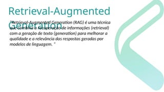 Retrieval-Augmented
Generation
“Retrieval-Augmented Generation (RAG) é uma técnica
que combina a recuperação de informações (retrieval)
com a geração de texto (generation) para melhorar a
qualidade e a relevância das respostas geradas por
modelos de linguagem. “
 