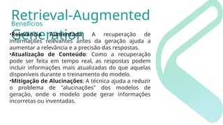Retrieval-Augmented
Generation
•Relevância Aumentada: A recuperação de
informações relevantes antes da geração ajuda a
aumentar a relevância e a precisão das respostas.
•Atualização de Conteúdo: Como a recuperação
pode ser feita em tempo real, as respostas podem
incluir informações mais atualizadas do que aquelas
disponíveis durante o treinamento do modelo.
•Mitigação de Alucinações: A técnica ajuda a reduzir
o problema de "alucinações" dos modelos de
geração, onde o modelo pode gerar informações
incorretas ou inventadas.
Benefícios
 